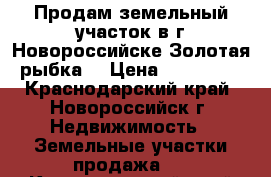 Продам земельный участок в г.Новороссийске(Золотая рыбка) › Цена ­ 800 000 - Краснодарский край, Новороссийск г. Недвижимость » Земельные участки продажа   . Краснодарский край,Новороссийск г.